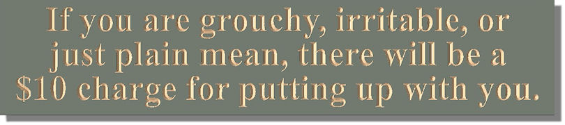 If you are grouchy, irritable, or just plain mean, there will be a $10 charge for putting up with you